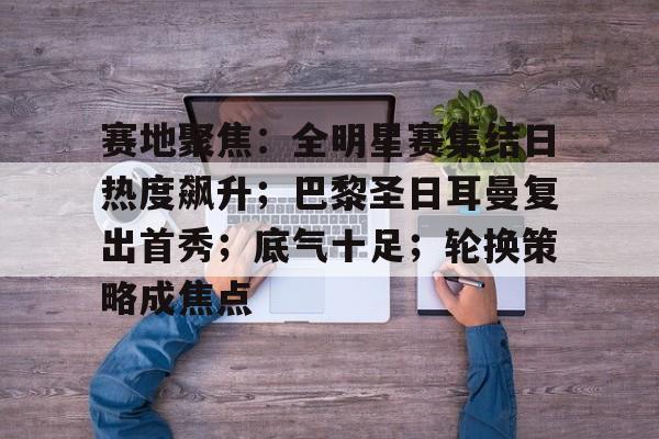 赛地聚焦：全明星赛集结日热度飙升；巴黎圣日耳曼复出首秀；底气十足；轮换策略成焦点的简单介绍